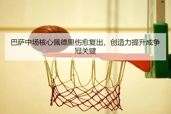 巴萨中场核心佩德里伤愈复出，创造力提升成争冠关键