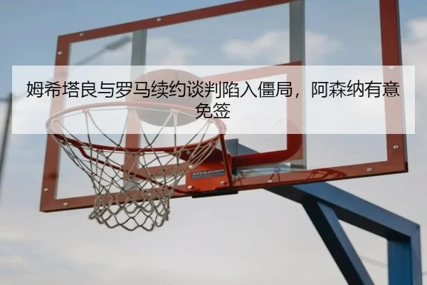 姆希塔良与罗马续约谈判陷入僵局，阿森纳有意免签