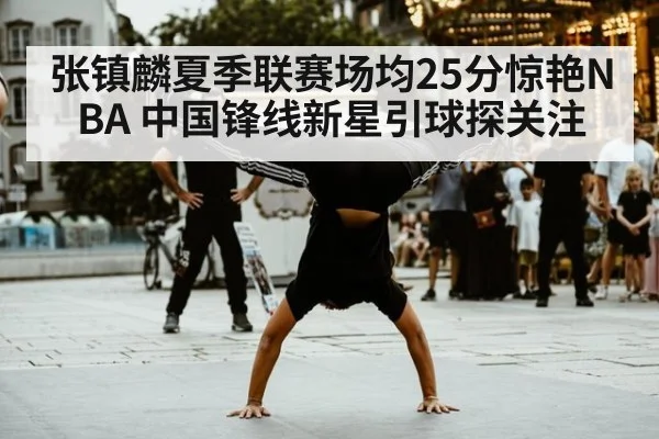 张镇麟夏季联赛场均25分惊艳NBA 中国锋线新星引球探关注